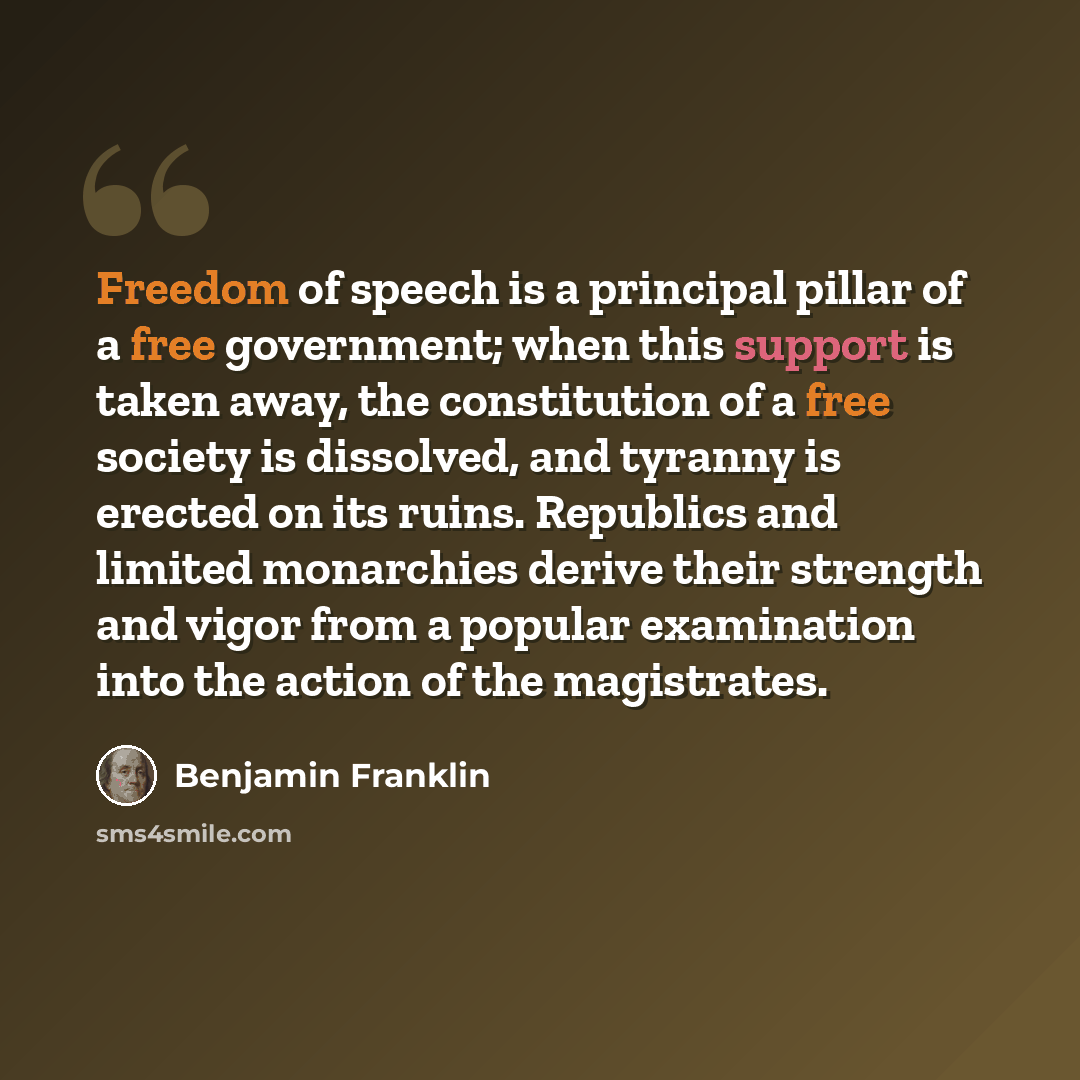 “Freedom of speech is a principal pillar of a free government; when this support is taken away, the constitution of a free society is dissolved, and tyranny is erected on its ruins. Republics and limited monarchies derive their strength and vigor from a popular examination into the action of the…” quote by Benjamin Franklin