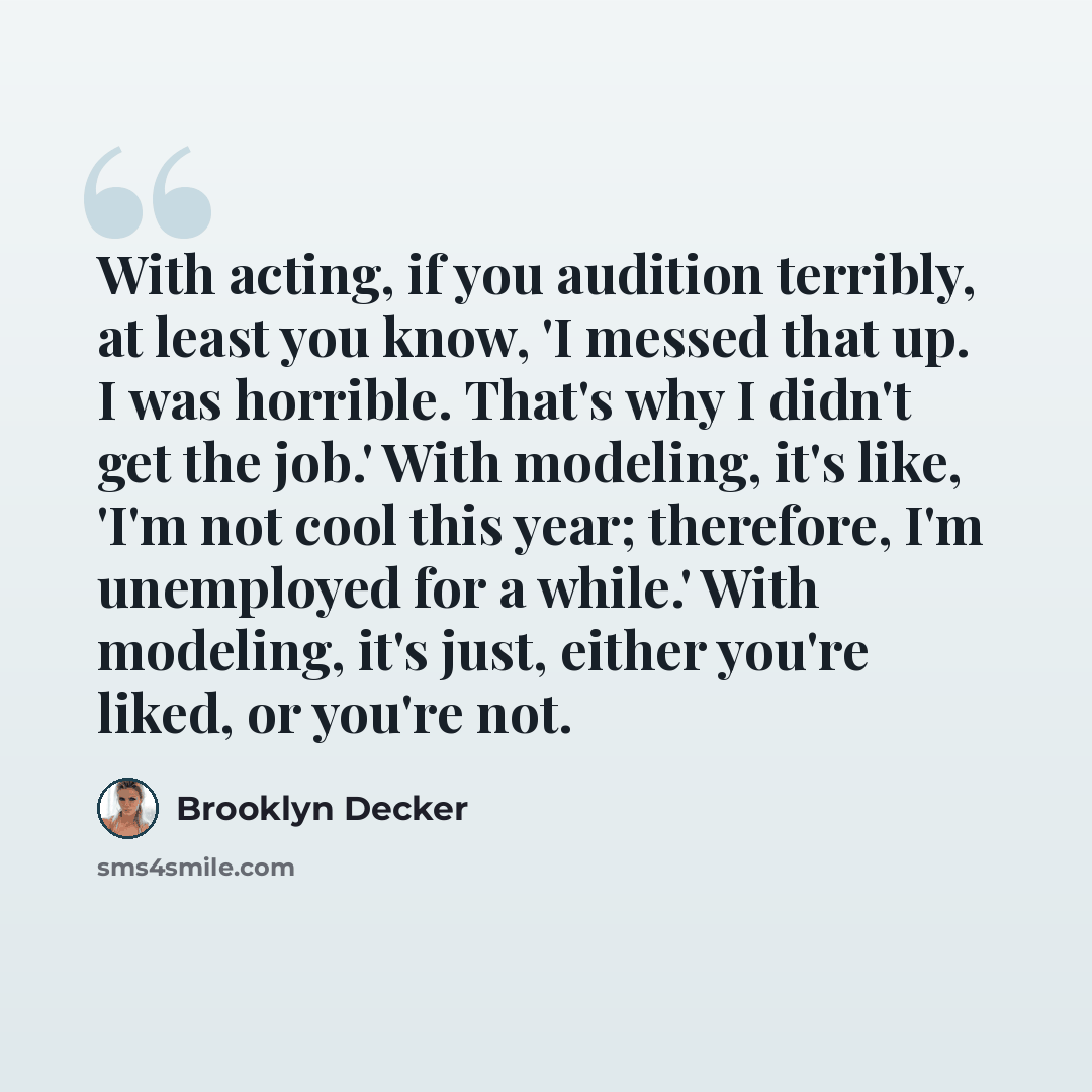 “With acting, if you audition terribly, at least you know, 'I messed that up. I was horrible. That's why I didn't get the job.' With modeling, it's like, 'I'm not cool this year; therefore, I'm unemployed for a while.' With modeling, it's just, either you're liked, or you're not.” quote by Brooklyn Decker