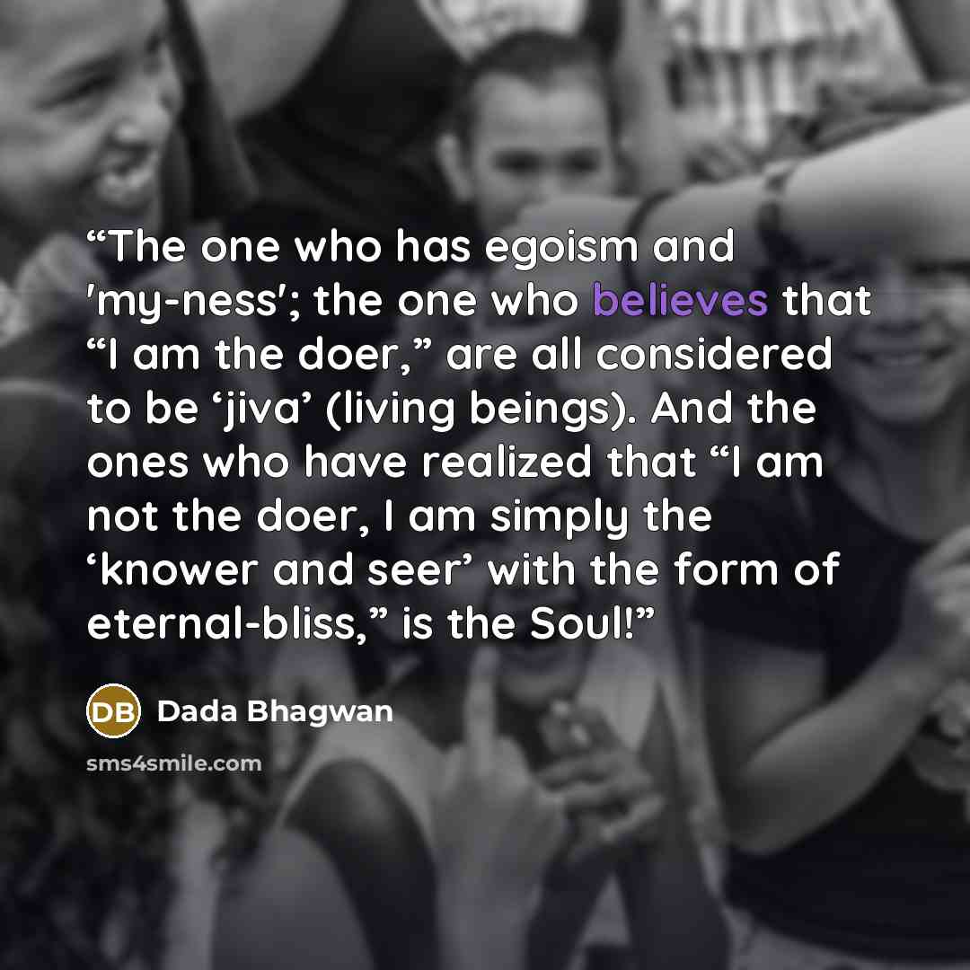 “The one who has egoism and 'my-ness'; the one who believes that “I am the doer,” are all considered to be ‘jiva’ (living beings). And the ones who have realized that “I am not the doer, I am simply the ‘knower and seer’ with the form of eternal-bliss,” is the Soul!” quote by Dada Bhagwan