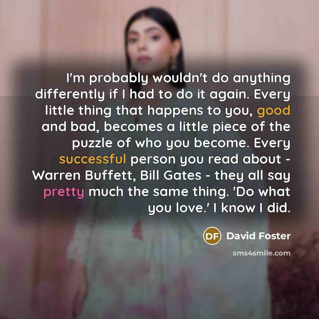 “I'm probably wouldn't do anything differently if I had to do it again. Every little thing that happens to you, good and bad, becomes a little piece of the puzzle of who you become. Every successful person you read about - Warren Buffett, Bill Gates - they all say pretty much the same thing. 'Do…” quote by David Foster