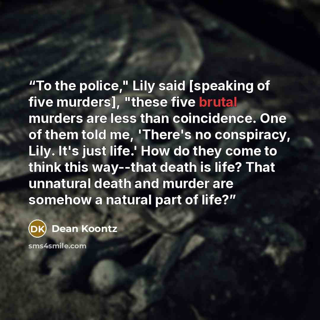 “To the police," Lily said [speaking of five murders], "these five brutal murders are less than coincidence. One of them told me, 'There's no conspiracy, Lily. It's just life.' How do they come to think this way--that death is life? That unnatural death and murder are somehow a natural part of life?” quote by Dean Koontz