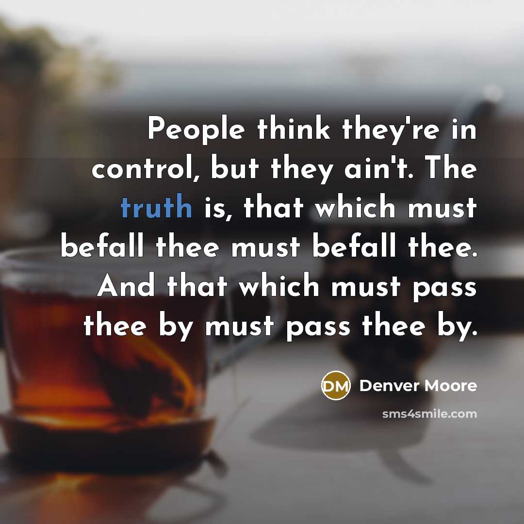 “People think they're in control, but they ain't. The truth is, that which must befall thee must befall thee. And that which must pass thee by must pass thee by.” quote by Denver Moore