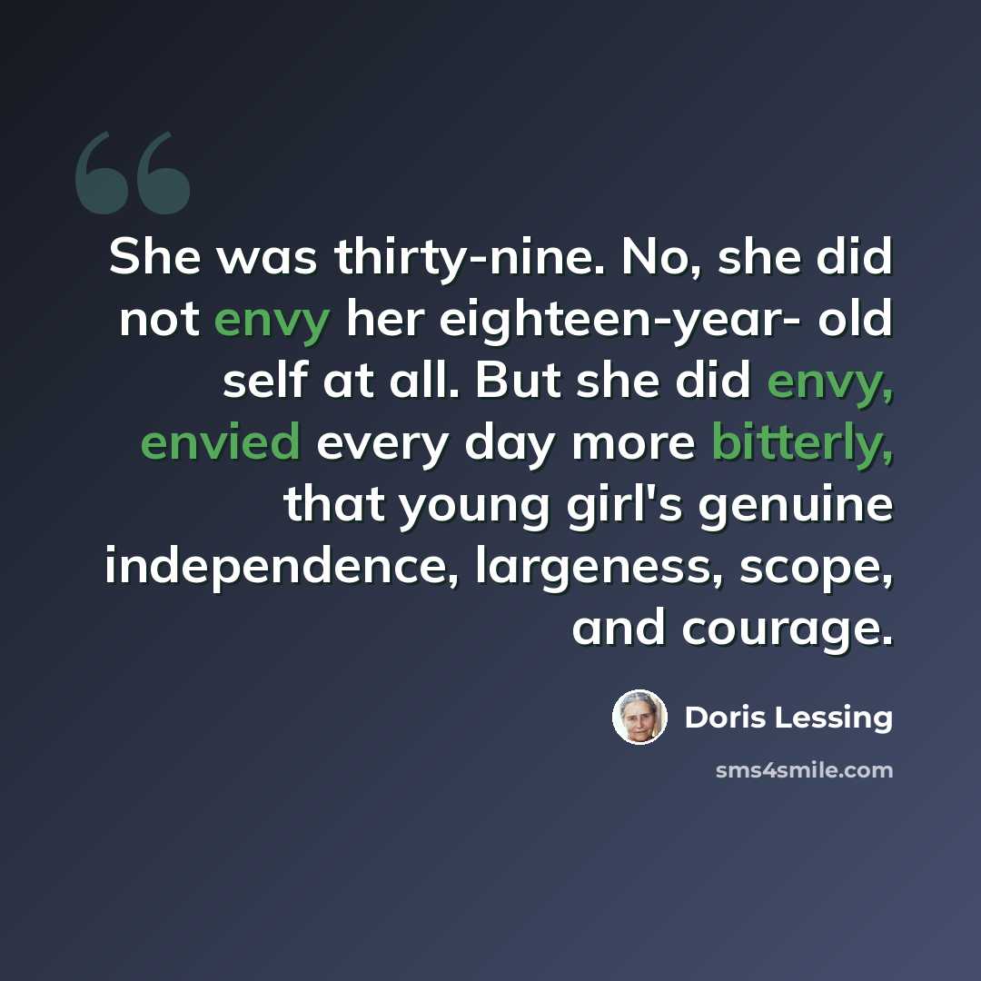 “She was thirty-nine. No, she did not envy her eighteen-year- old self at all. But she did envy, envied every day more bitterly, that young girl's genuine independence, largeness, scope, and courage.” quote by Doris Lessing