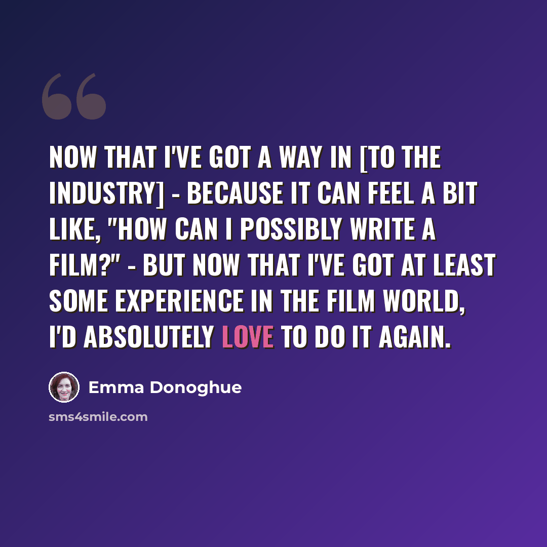 “Now that I've got a way in [to the industry] - because it can feel a bit like, "How can I possibly write a film?" - but now that I've got at least some experience in the film world, I'd absolutely love to do it again.” quote by Emma Donoghue