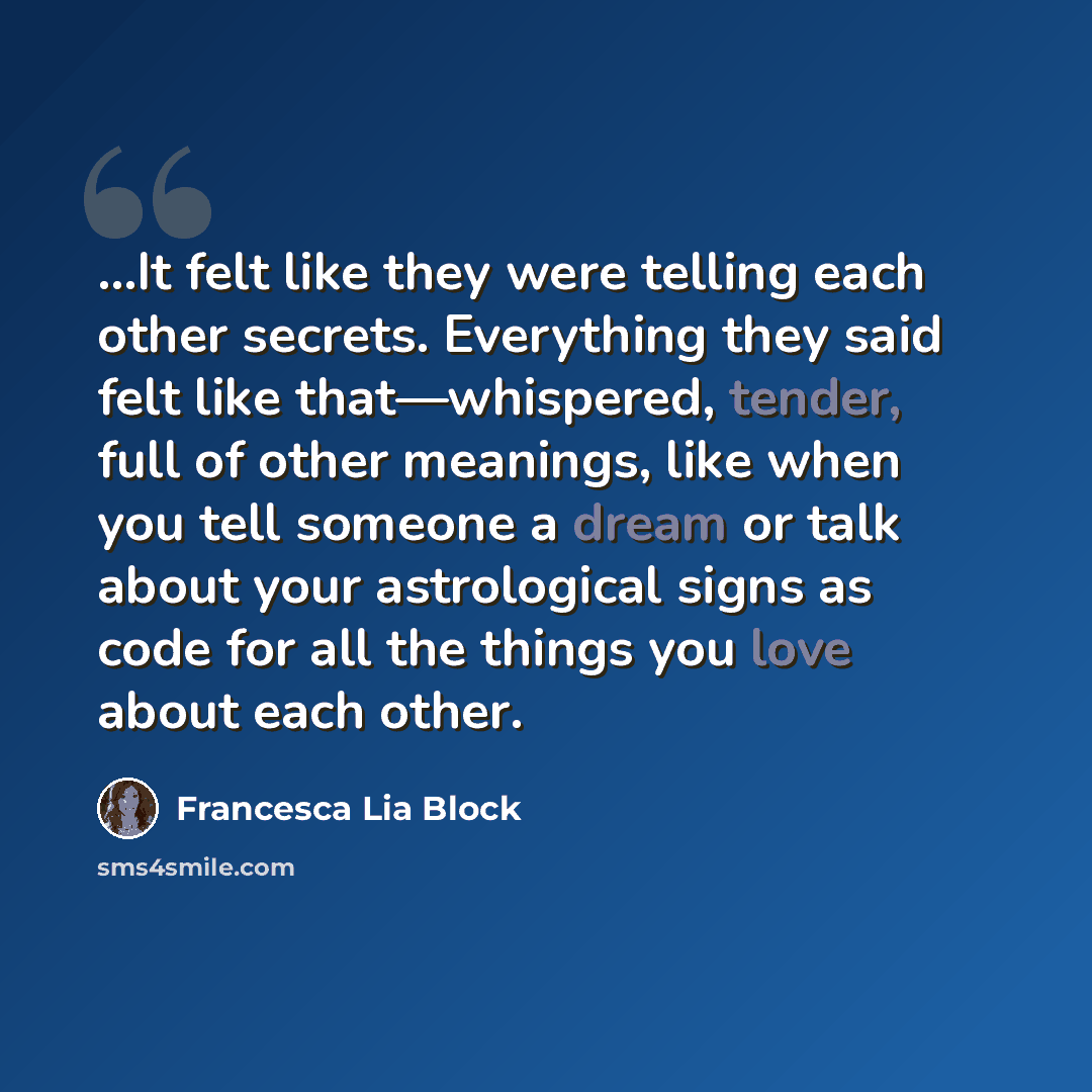 “...It felt like they were telling each other secrets. Everything they said felt like that—whispered, tender, full of other meanings, like when you tell someone a dream or talk about your astrological signs as code for all the things you love about each other.” quote by Francesca Lia Block