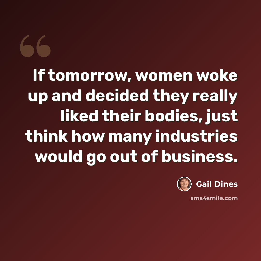 “If tomorrow, women woke up and decided they really liked their bodies, just think how many industries would go out of business.” quote by Gail Dines