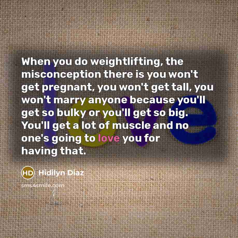 “When you do weightlifting, the misconception there is you won't get pregnant, you won't get tall, you won't marry anyone because you'll get so bulky or you'll get so big. You'll get a lot of muscle and no one's going to love you for having that.” quote by Hidilyn Diaz