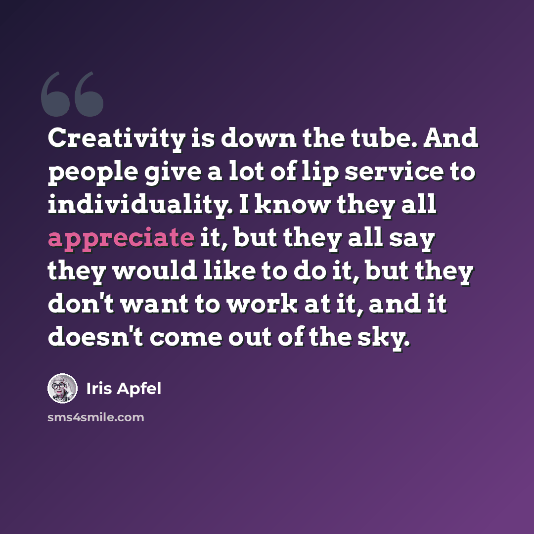 “Creativity is down the tube. And people give a lot of lip service to individuality. I know they all appreciate it, but they all say they would like to do it, but they don't want to work at it, and it doesn't come out of the sky.” quote by Iris Apfel