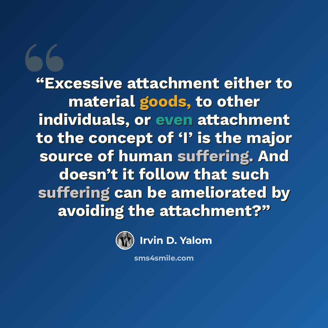 “Excessive attachment either to material goods, to other individuals, or even attachment to the concept of ‘I’ is the major source of human suffering. And doesn’t it follow that such suffering can be ameliorated by avoiding the attachment?” quote by Irvin D. Yalom