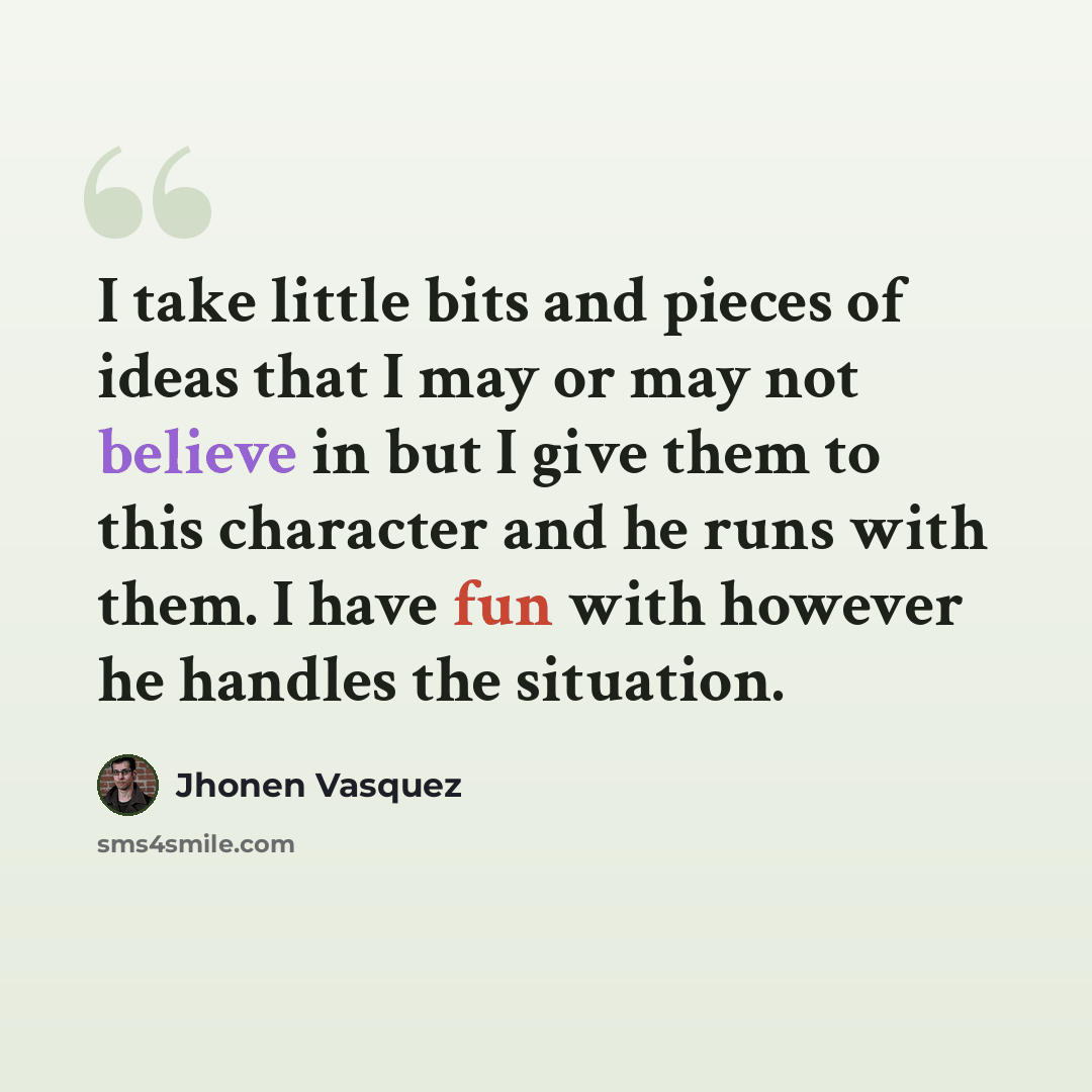 “I take little bits and pieces of ideas that I may or may not believe in but I give them to this character and he runs with them. I have fun with however he handles the situation.” quote by Jhonen Vasquez