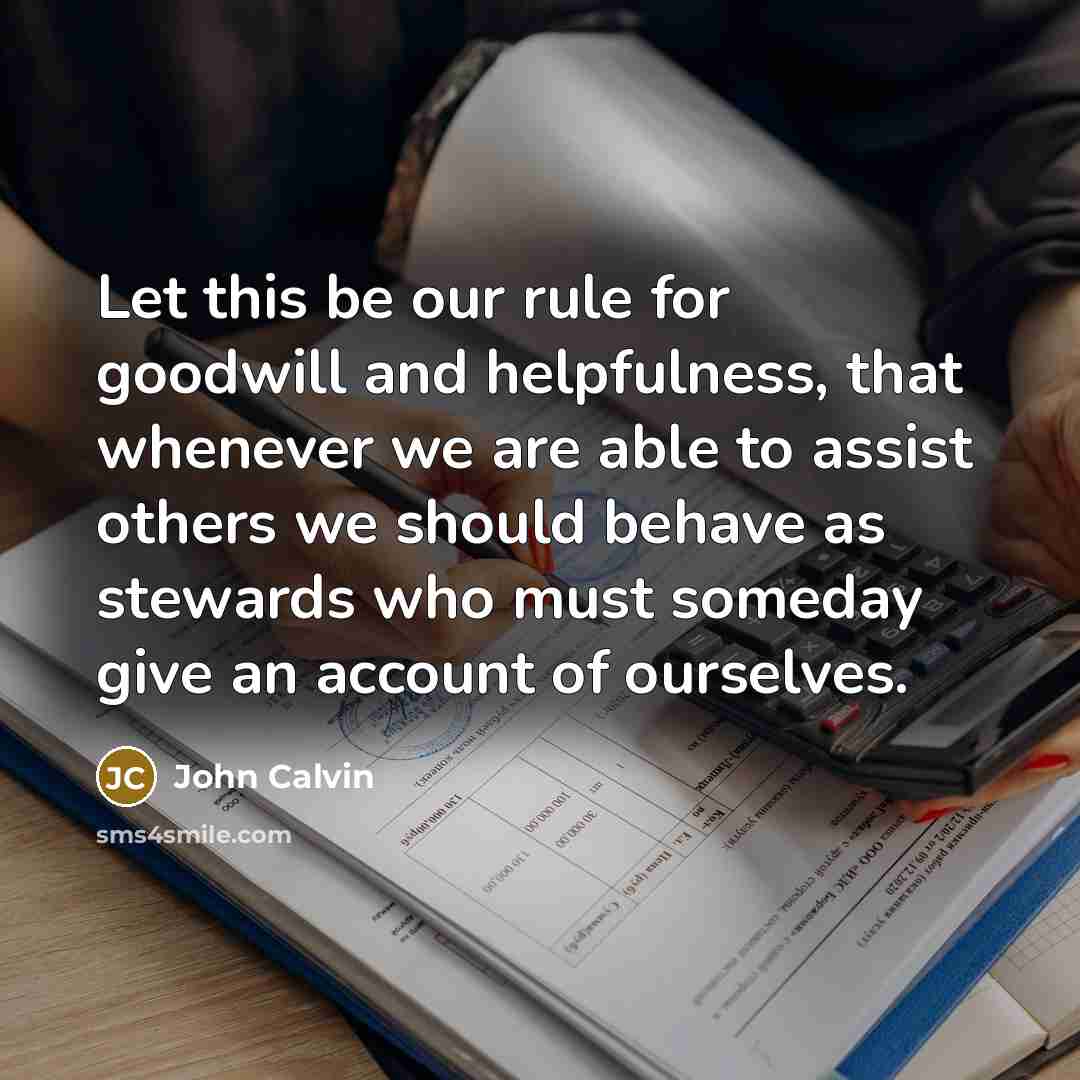 “Let this be our rule for goodwill and helpfulness, that whenever we are able to assist others we should behave as stewards who must someday give an account of ourselves.” quote by John Calvin