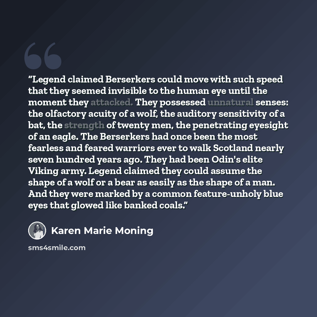 “Legend claimed Berserkers could move with such speed that they seemed invisible to the human eye until the moment they attacked. They possessed unnatural senses: the olfactory acuity of a wolf, the auditory sensitivity of a bat, the strength of twenty men, the penetrating eyesight of an eagle. The…” quote by Karen Marie Moning