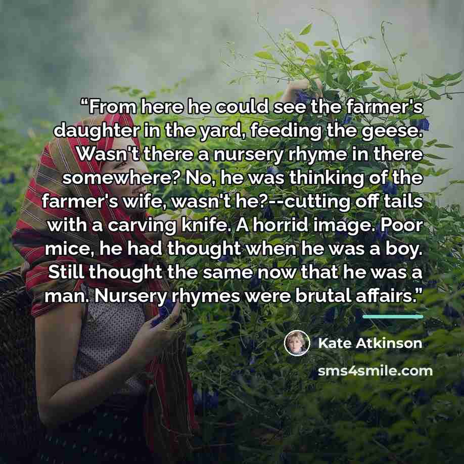 “From here he could see the farmer's daughter in the yard, feeding the geese. Wasn't there a nursery rhyme in there somewhere? No, he was thinking of the farmer's wife, wasn't he?--cutting off tails with a carving knife. A horrid image. Poor mice, he had thought when he was a boy. Still thought the…” quote by Kate Atkinson