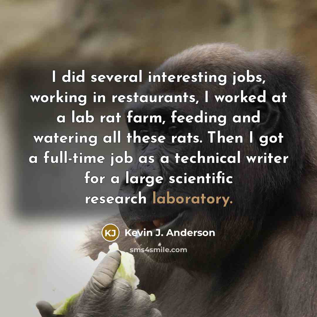 “I did several interesting jobs, working in restaurants, I worked at a lab rat farm, feeding and watering all these rats. Then I got a full-time job as a technical writer for a large scientific research laboratory.” quote by Kevin J. Anderson