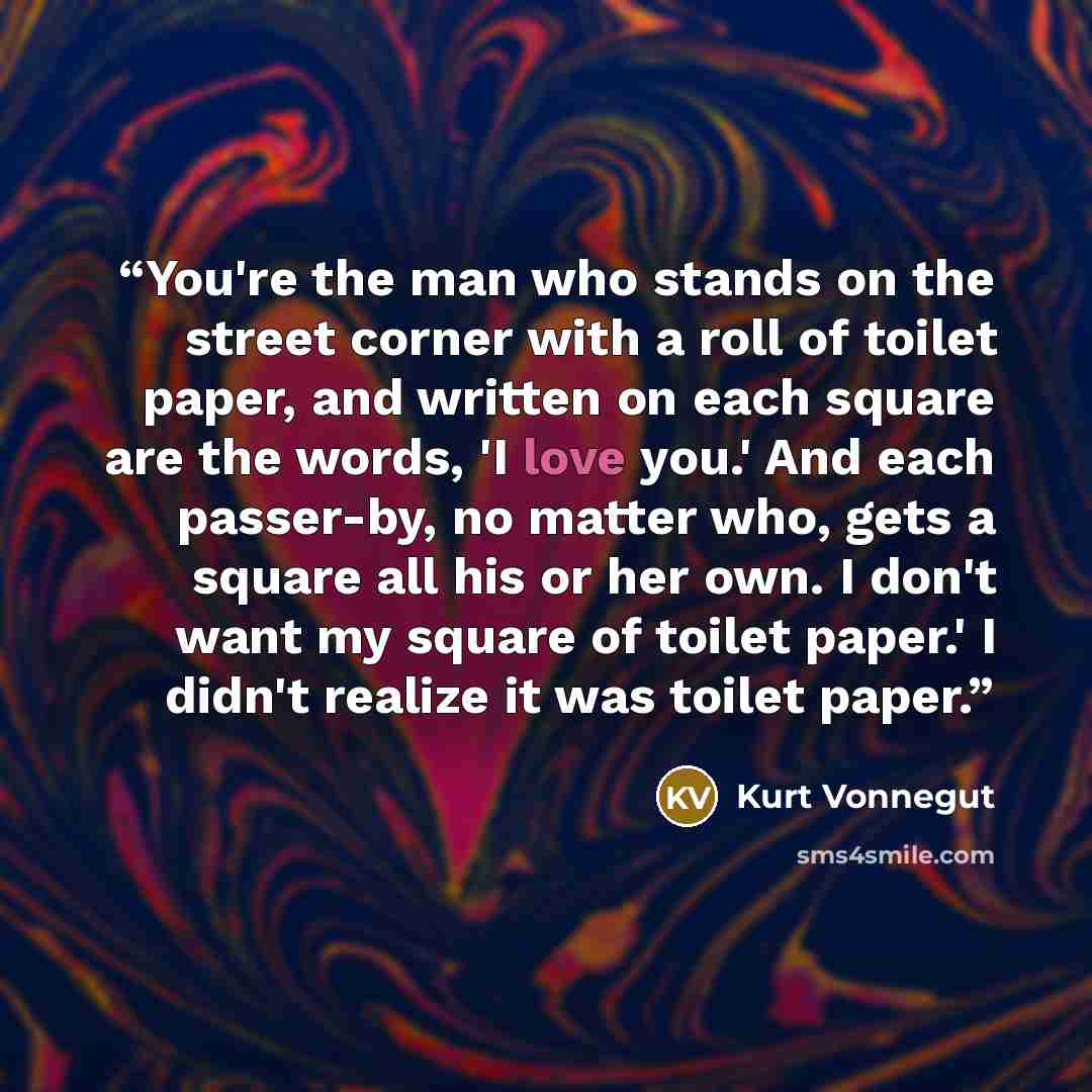 “You're the man who stands on the street corner with a roll of toilet paper, and written on each square are the words, 'I love you.' And each passer-by, no matter who, gets a square all his or her own. I don't want my square of toilet paper.' I didn't realize it was toilet paper.” quote by Kurt Vonnegut