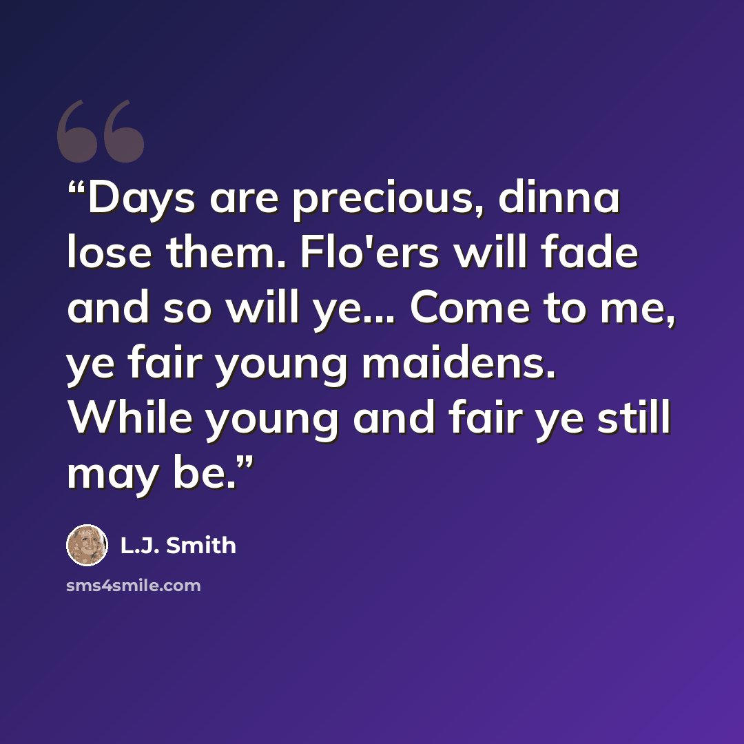 “Days are precious, dinna lose them. Flo'ers will fade and so will ye... Come to me, ye fair young maidens. While young and fair ye still may be.” quote by L.J. Smith