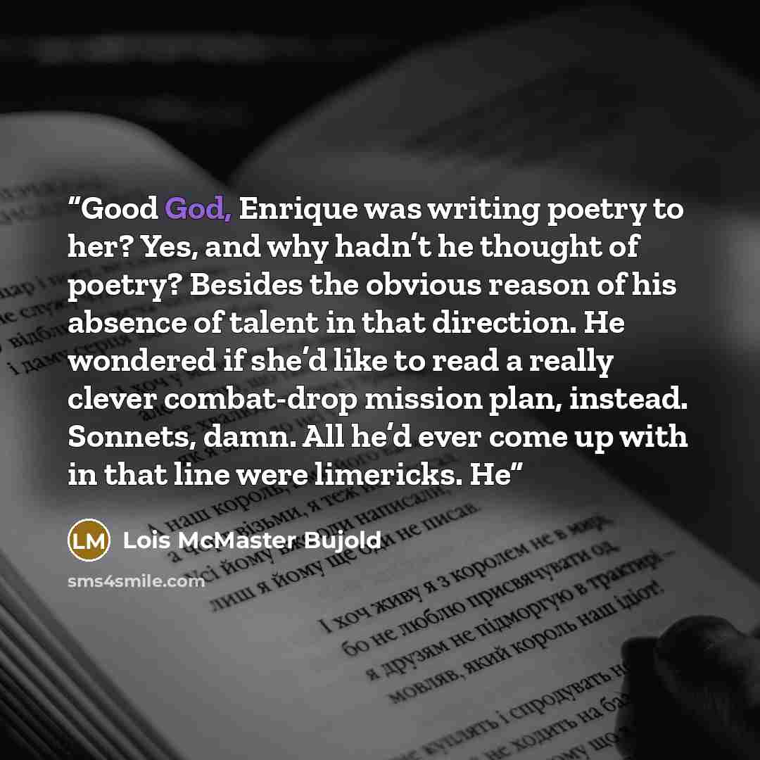 “Good God, Enrique was writing poetry to her? Yes, and why hadn’t he thought of poetry? Besides the obvious reason of his absence of talent in that direction. He wondered if she’d like to read a really clever combat-drop mission plan, instead. Sonnets, damn. All he’d ever come up with in that line…” quote by Lois McMaster Bujold