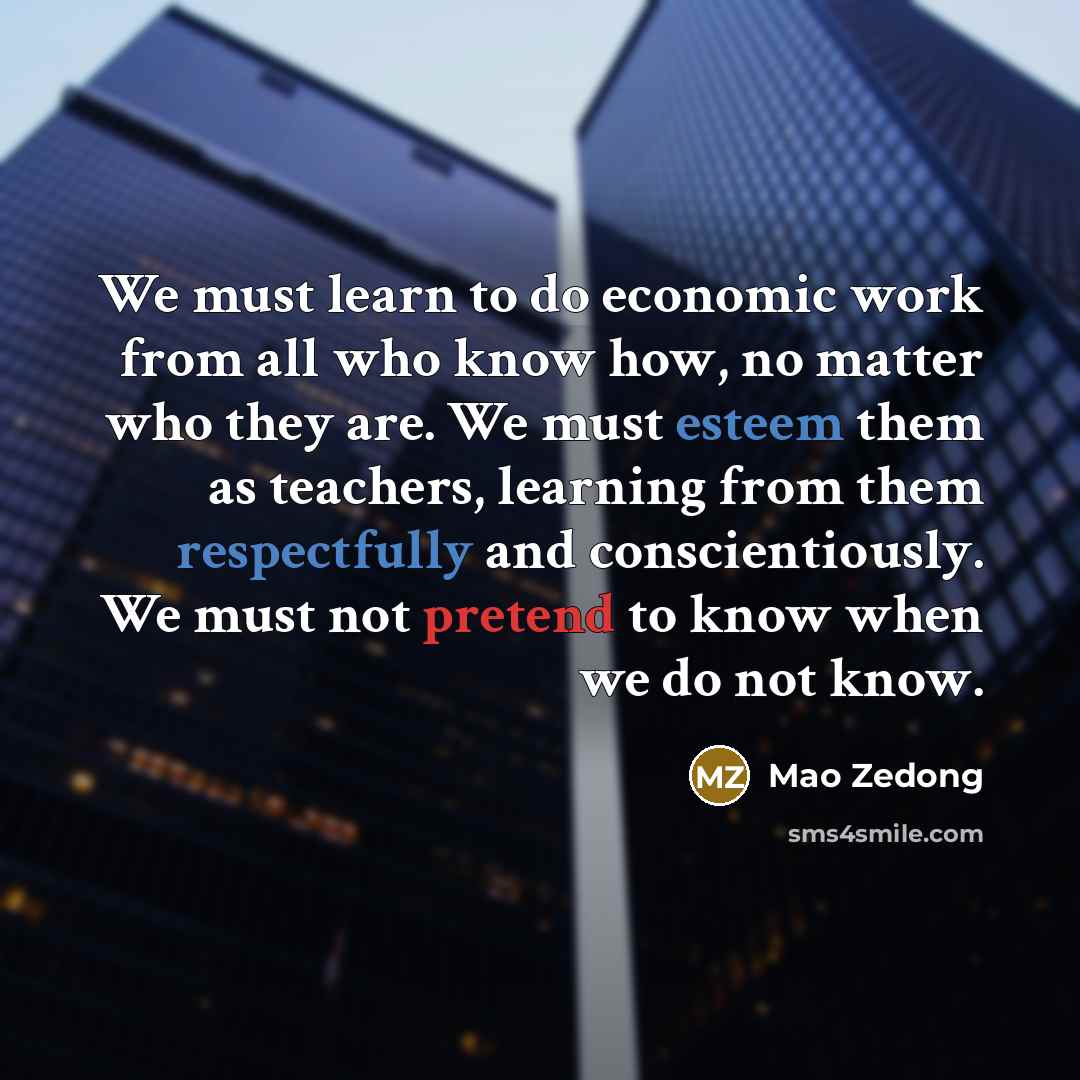 “We must learn to do economic work from all who know how, no matter who they are. We must esteem them as teachers, learning from them respectfully and conscientiously. We must not pretend to know when we do not know.” quote by Mao Zedong