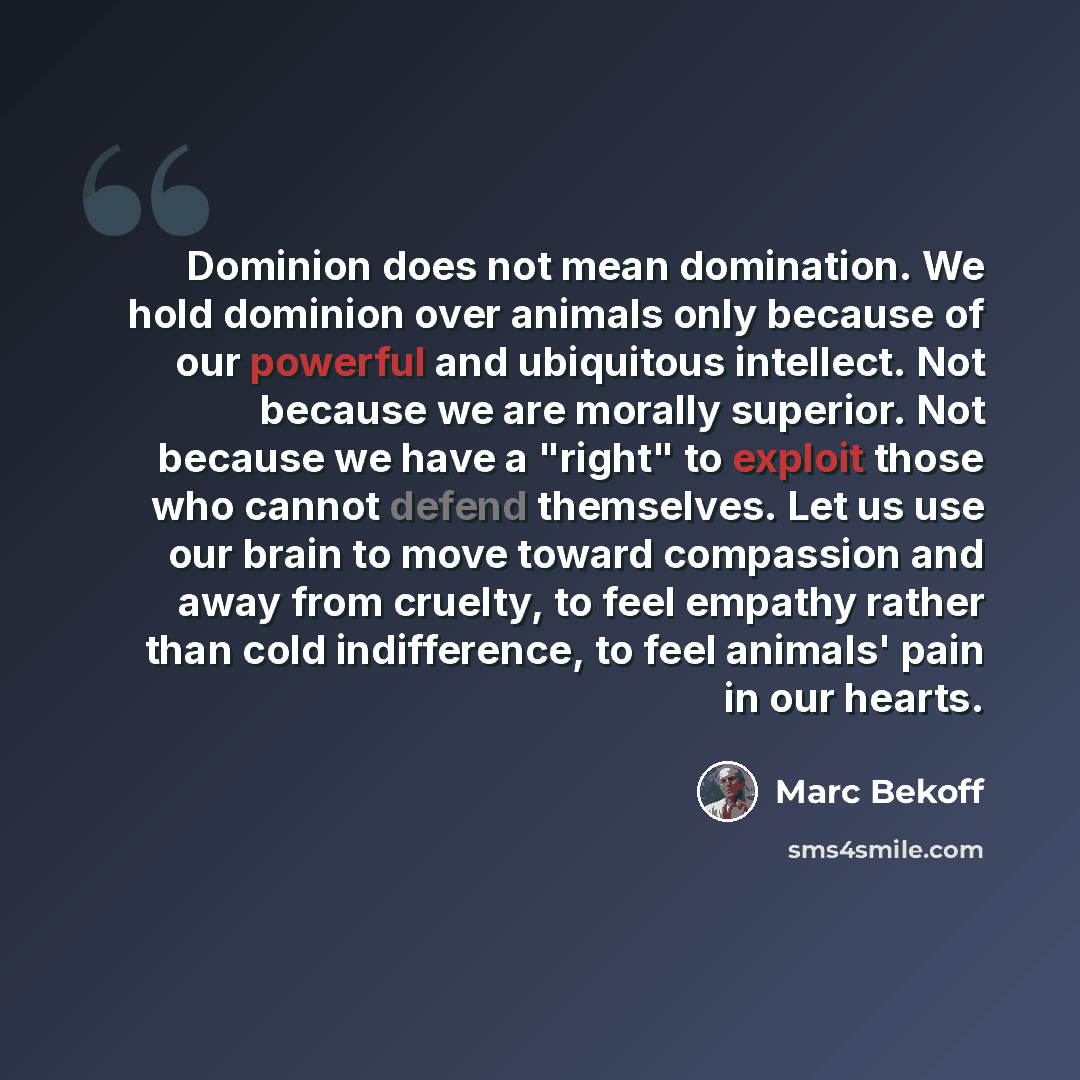 “Dominion does not mean domination. We hold dominion over animals only because of our powerful and ubiquitous intellect. Not because we are morally superior. Not because we have a "right" to exploit those who cannot defend themselves. Let us use our brain to move toward compassion and away from…” quote by Marc Bekoff