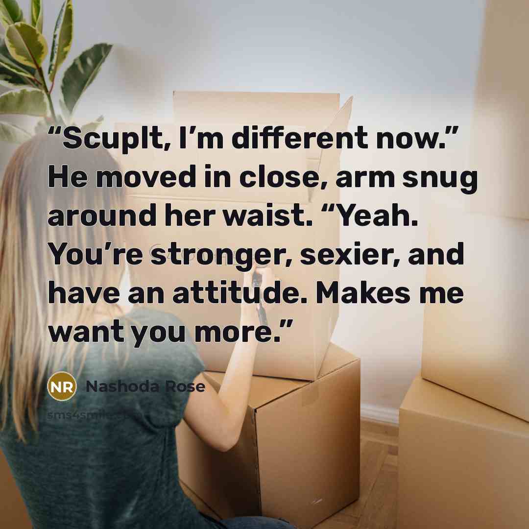 “Scuplt, I’m different now.” He moved in close, arm snug around her waist. “Yeah. You’re stronger, sexier, and have an attitude. Makes me want you more.” quote by Nashoda Rose