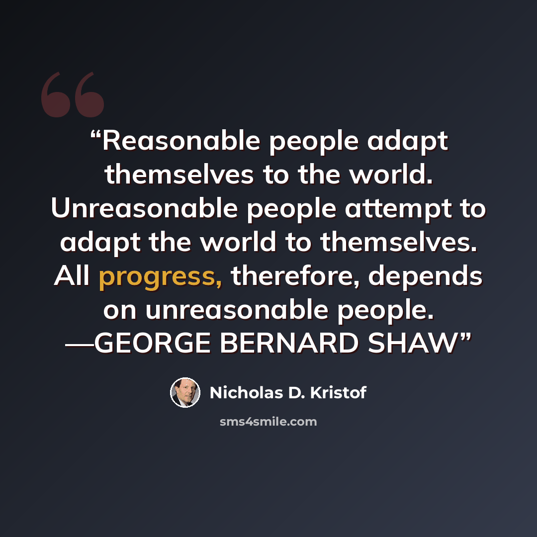 “Reasonable people adapt themselves to the world. Unreasonable people attempt to adapt the world to themselves. All progress, therefore, depends on unreasonable people. —GEORGE BERNARD SHAW” quote by Nicholas D. Kristof