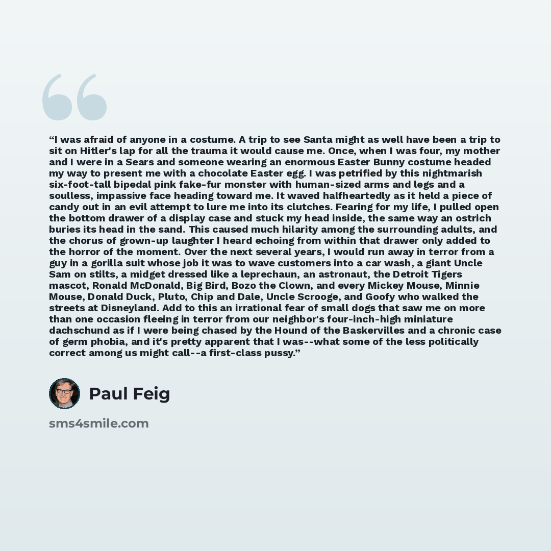 “I was afraid of anyone in a costume. A trip to see Santa might as well have been a trip to sit on Hitler's lap for all the trauma it would cause me. Once, when I was four, my mother and I were in a Sears and someone wearing an enormous Easter Bunny costume headed my way to present me with a…” quote by Paul Feig