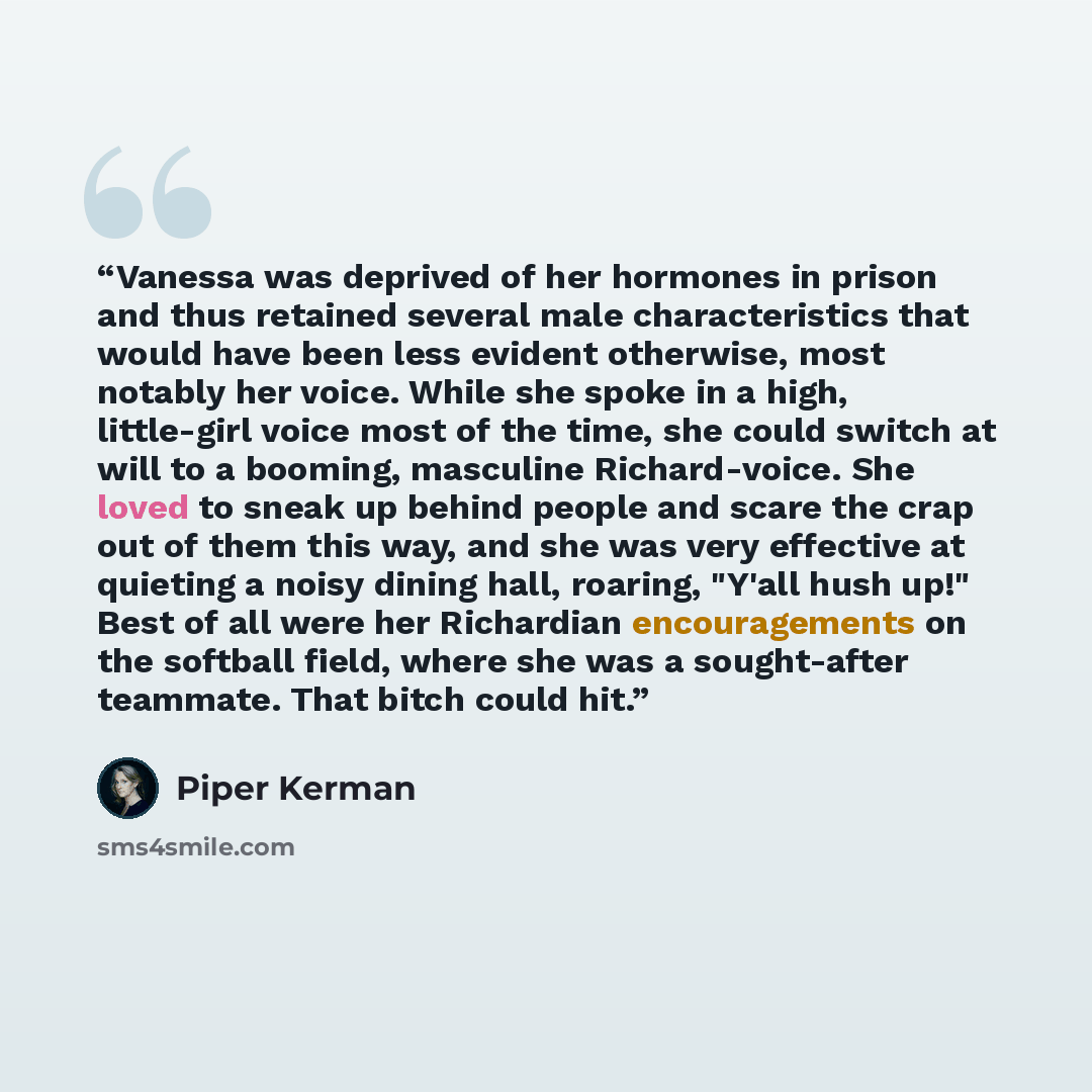 “Vanessa was deprived of her hormones in prison and thus retained several male characteristics that would have been less evident otherwise, most notably her voice. While she spoke in a high, little-girl voice most of the time, she could switch at will to a booming, masculine Richard-voice. She…” quote by Piper Kerman