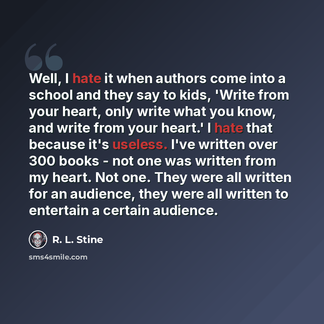 “Well, I hate it when authors come into a school and they say to kids, 'Write from your heart, only write what you know, and write from your heart.' I hate that because it's useless. I've written over 300 books - not one was written from my heart. Not one. They were all written for an audience…” quote by R. L. Stine