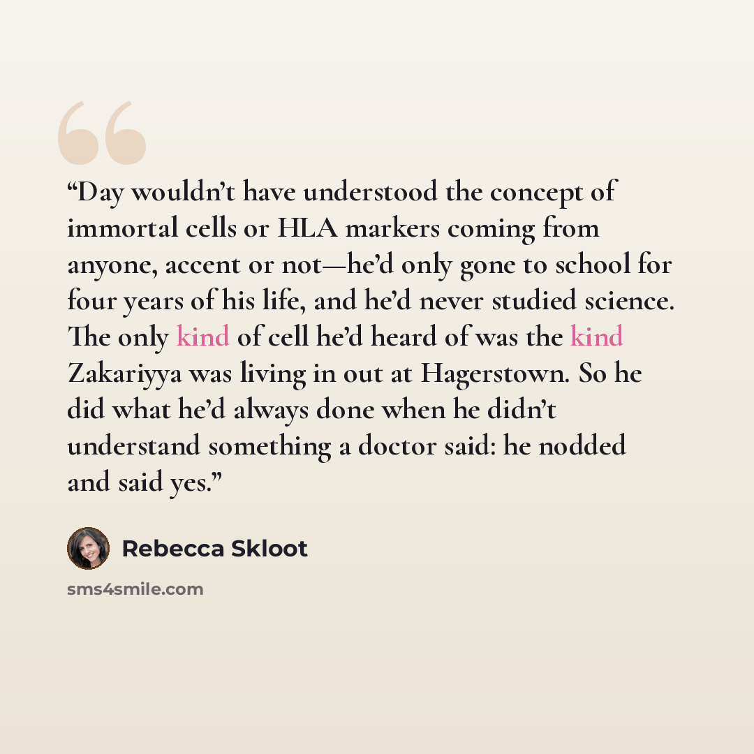 “Day wouldn’t have understood the concept of immortal cells or HLA markers coming from anyone, accent or not—he’d only gone to school for four years of his life, and he’d never studied science. The only kind of cell he’d heard of was the kind Zakariyya was living in out at Hagerstown. So he did…” quote by Rebecca Skloot