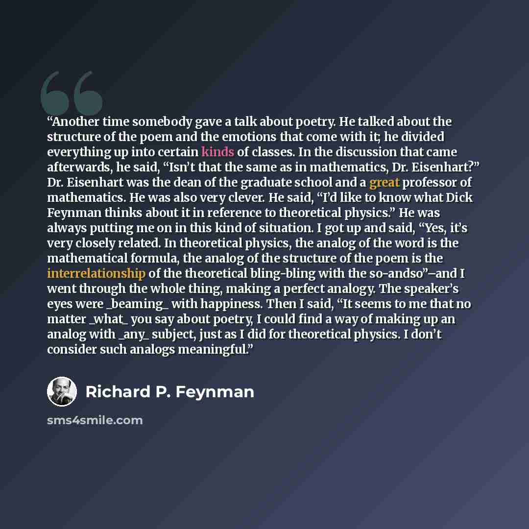 “Another time somebody gave a talk about poetry. He talked about the structure of the poem and the emotions that come with it; he divided everything up into certain kinds of classes. In the discussion that came afterwards, he said, “Isn’t that the same as in mathematics, Dr. Eisenhart?” Dr…” quote by Richard P. Feynman