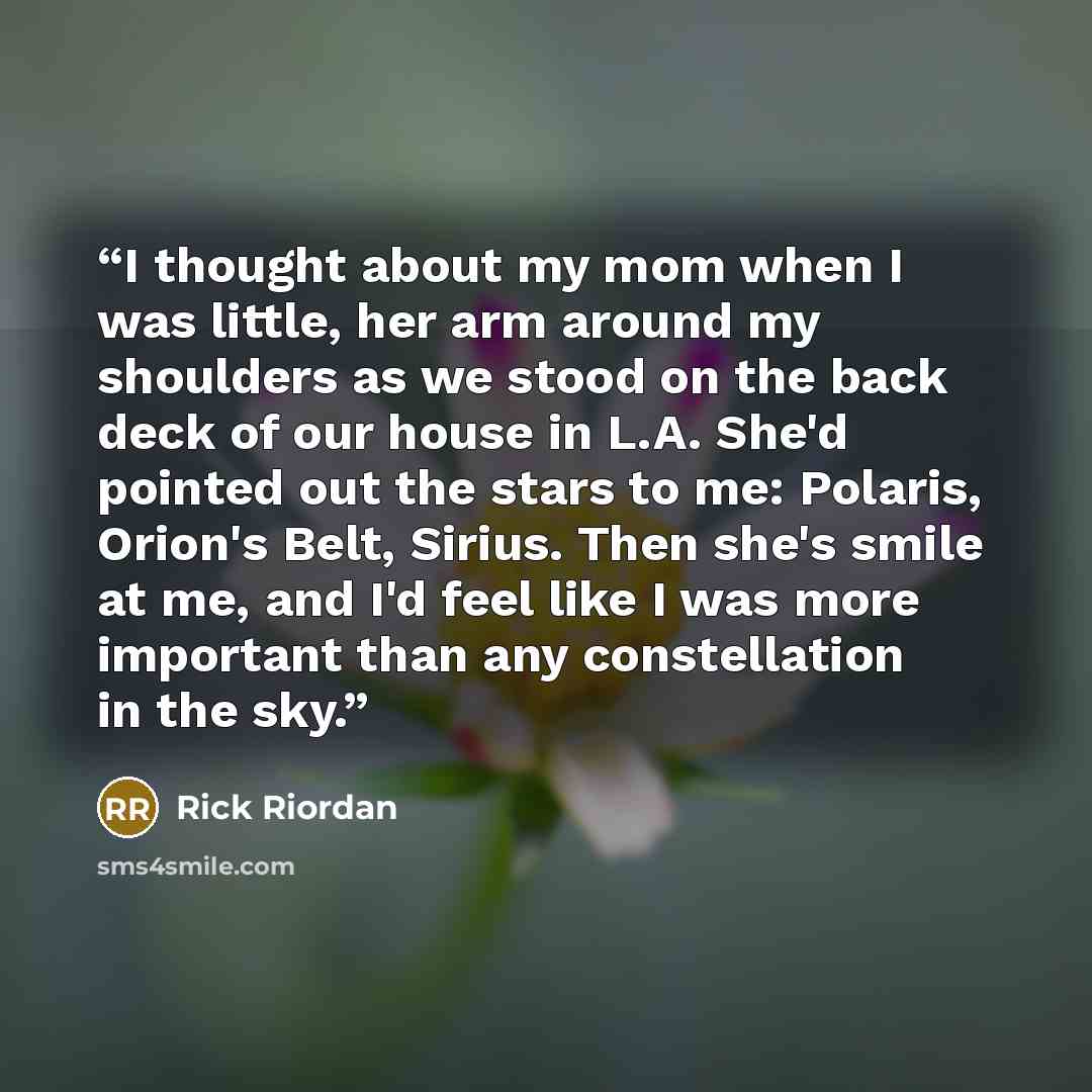 “I thought about my mom when I was little, her arm around my shoulders as we stood on the back deck of our house in L.A. She'd pointed out the stars to me: Polaris, Orion's Belt, Sirius. Then she's smile at me, and I'd feel like I was more important than any constellation in the sky.” quote by Rick Riordan