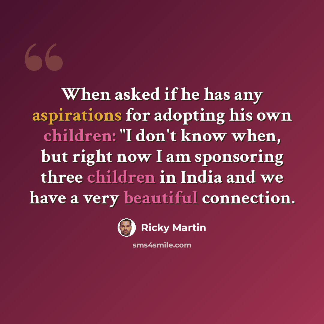“When asked if he has any aspirations for adopting his own children: "I don't know when, but right now I am sponsoring three children in India and we have a very beautiful connection.” quote by Ricky Martin