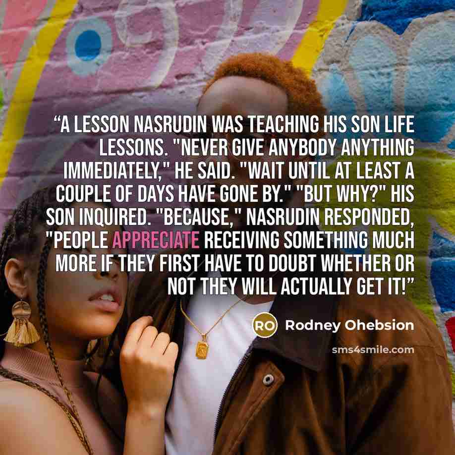 “A Lesson Nasrudin was teaching his son life lessons. "Never give anybody anything immediately," he said. "Wait until at least a couple of days have gone by." "But why?" his son inquired. "Because," Nasrudin responded, "people appreciate receiving something much more if they first have to doubt…” quote by Rodney Ohebsion