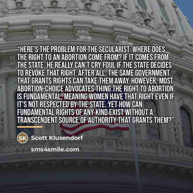 “Here's the problem for the secularist: where does the right to an abortion come from? If it comes from the state, he really can't cry foul if the state decides to revoke that right. After all, the same government that grants rights can take them away. However, most abortion-choice advocates thing…” quote by Scott Klusendorf