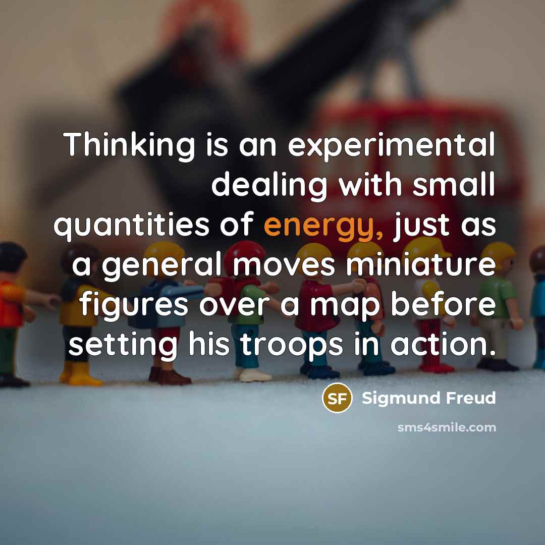 “Thinking is an experimental dealing with small quantities of energy, just as a general moves miniature figures over a map before setting his troops in action.” quote by Sigmund Freud