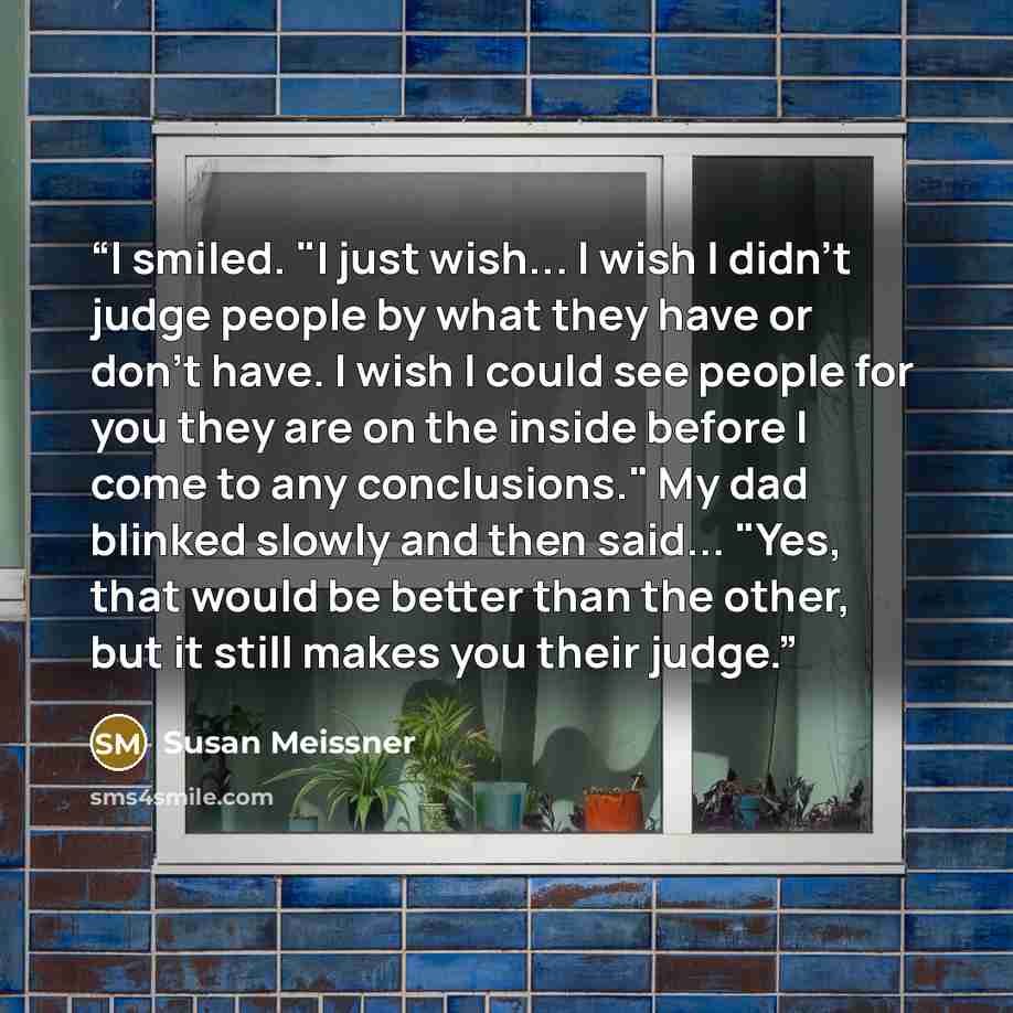 “I smiled. "I just wish... I wish I didn't judge people by what they have or don't have. I wish I could see people for you they are on the inside before I come to any conclusions." My dad blinked slowly and then said... "Yes, that would be better than the other, but it still makes you their judge.” quote by Susan Meissner