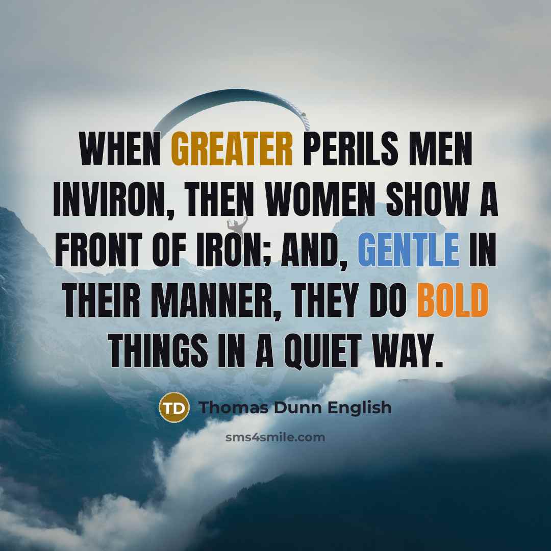 “When greater perils men inviron, Then women show a front of iron; And, gentle in their manner, they Do bold things in a quiet way.” quote by Thomas Dunn English