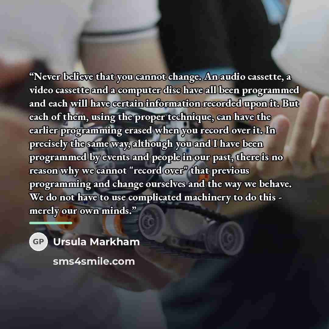 “Never believe that you cannot change. An audio cassette, a video cassette and a computer disc have all been programmed and each will have certain information recorded upon it. But each of them, using the proper technique, can have the earlier programming erased when you record over it. In…” quote by Ursula Markham