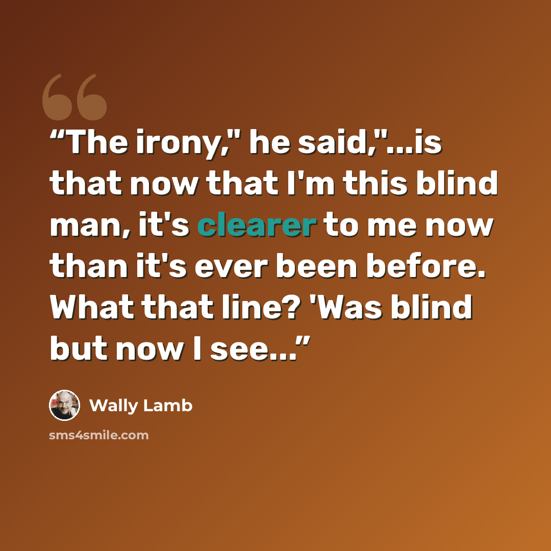 “The irony," he said,"...is that now that I'm this blind man, it's clearer to me now than it's ever been before. What that line? 'Was blind but now I see...” quote by Wally Lamb