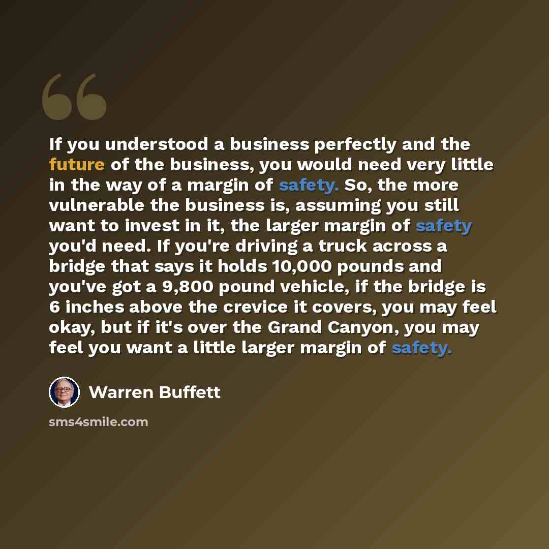 “If you understood a business perfectly and the future of the business, you would need very little in the way of a margin of safety. So, the more vulnerable the business is, assuming you still want to invest in it, the larger margin of safety you'd need. If you're driving a truck across a bridge…” quote by Warren Buffett