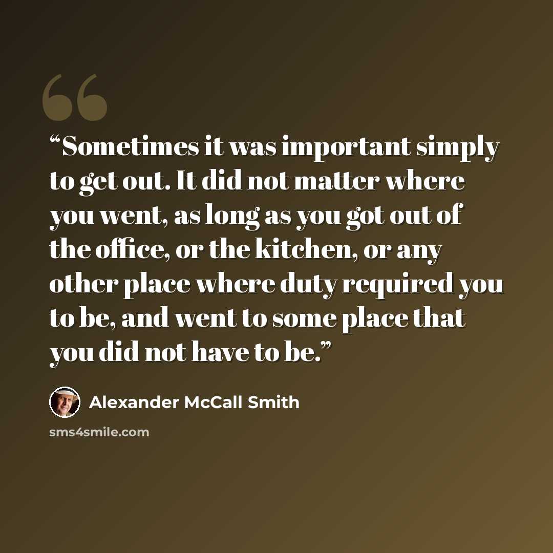 “Sometimes it was important simply to get out. It did not matter where you went, as long as you got out of the office, or the kitchen, or any other place where duty required you to be, and went to some place that you did not have to be.” quote by Alexander McCall Smith