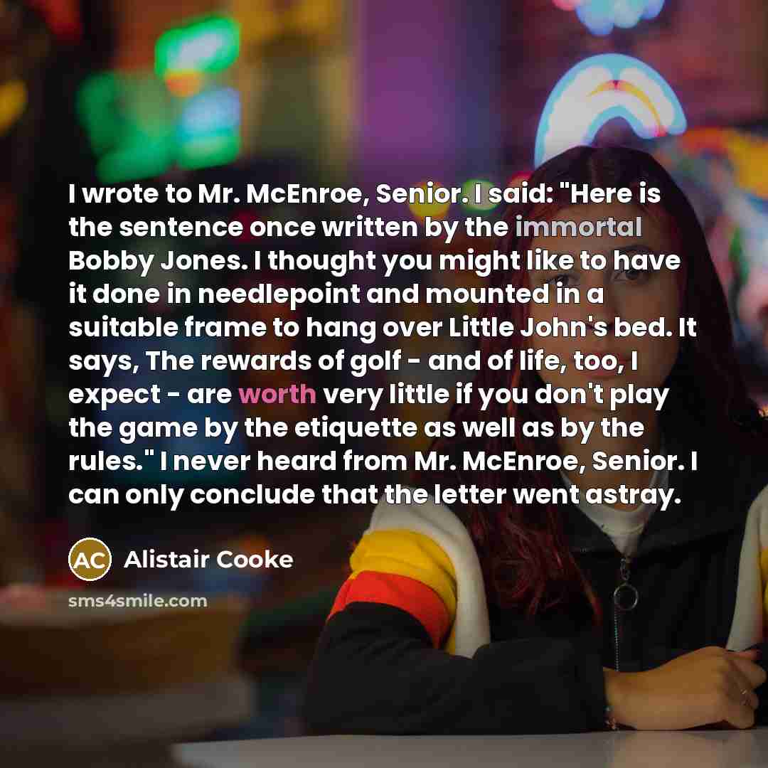 “I wrote to Mr. McEnroe, Senior. I said: "Here is the sentence once written by the immortal Bobby Jones. I thought you might like to have it done in needlepoint and mounted in a suitable frame to hang over Little John's bed. It says, The rewards of golf - and of life, too, I expect - are worth very…” quote by Alistair Cooke