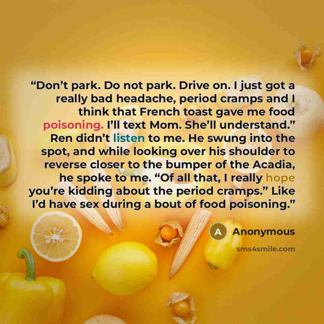 “Don’t park. Do not park. Drive on. I just got a really bad headache, period cramps and I think that French toast gave me food poisoning. I’ll text Mom. She’ll understand.” Ren didn’t listen to me. He swung into the spot, and while looking over his shoulder to reverse closer to the bumper of the…” quote by Anonymous