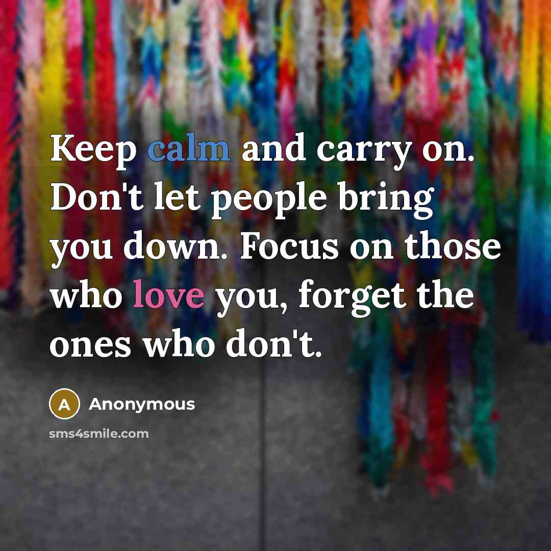 “Keep calm and carry on. Don't let people bring you down. Focus on those who love you, forget the ones who don't.” quote by Anonymous