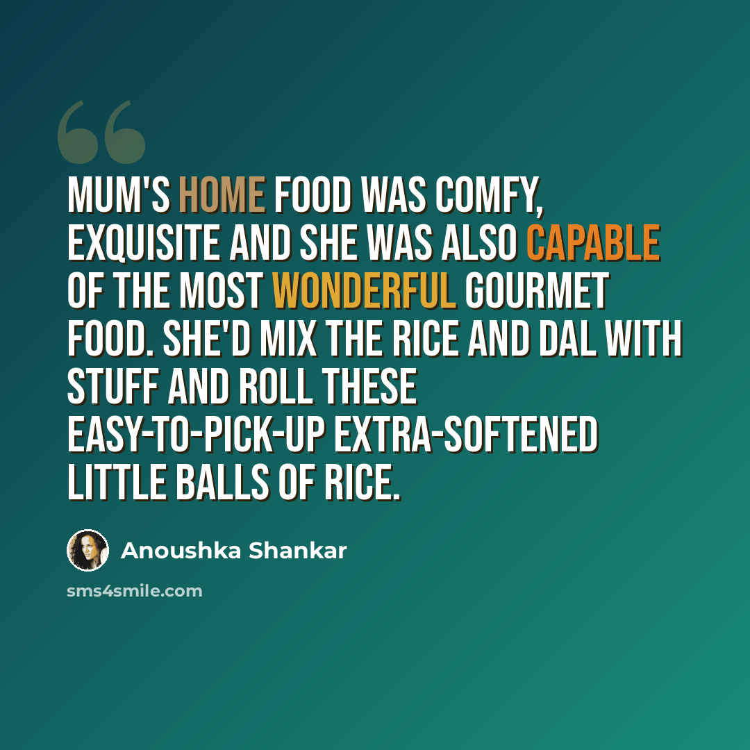 “Mum's home food was comfy, exquisite and she was also capable of the most wonderful gourmet food. She'd mix the rice and dal with stuff and roll these easy-to-pick-up extra-softened little balls of rice.” quote by Anoushka Shankar