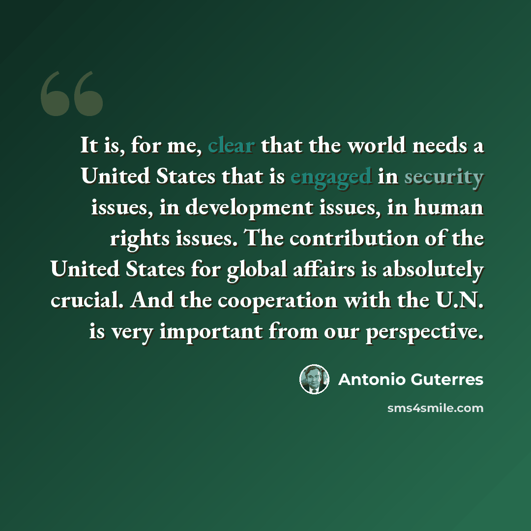 “It is, for me, clear that the world needs a United States that is engaged in security issues, in development issues, in human rights issues. The contribution of the United States for global affairs is absolutely crucial. And the cooperation with the U.N. is very important from our perspective.” quote by Antonio Guterres