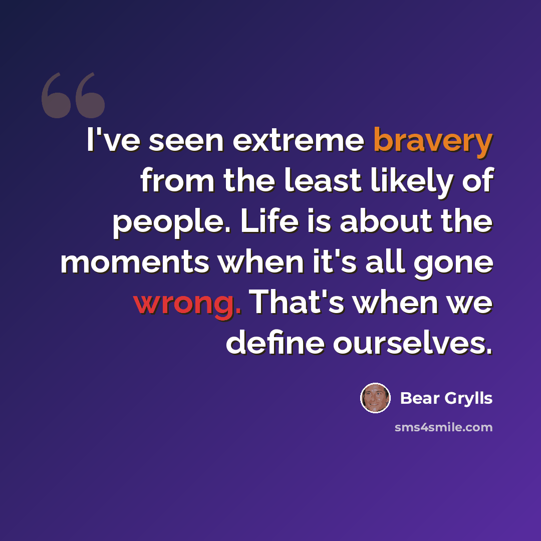 “I've seen extreme bravery from the least likely of people. Life is about the moments when it's all gone wrong. That's when we define ourselves.” quote by Bear Grylls