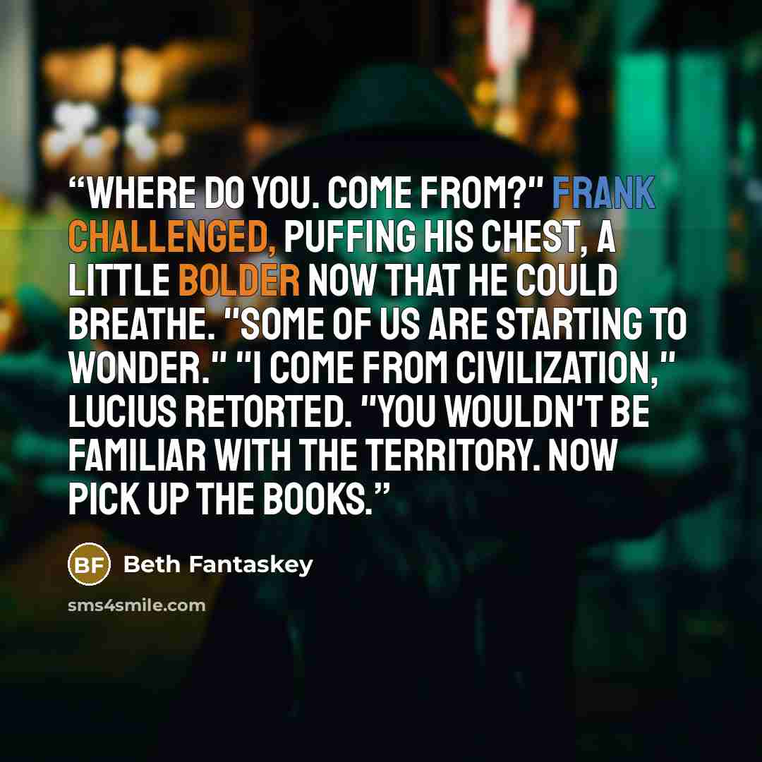 “Where do you. come from?" Frank challenged, puffing his chest, a little bolder now that he could breathe. "Some of us are starting to wonder." "I come from civilization," Lucius retorted. "You wouldn't be familiar with the territory. Now pick up the books.” quote by Beth Fantaskey