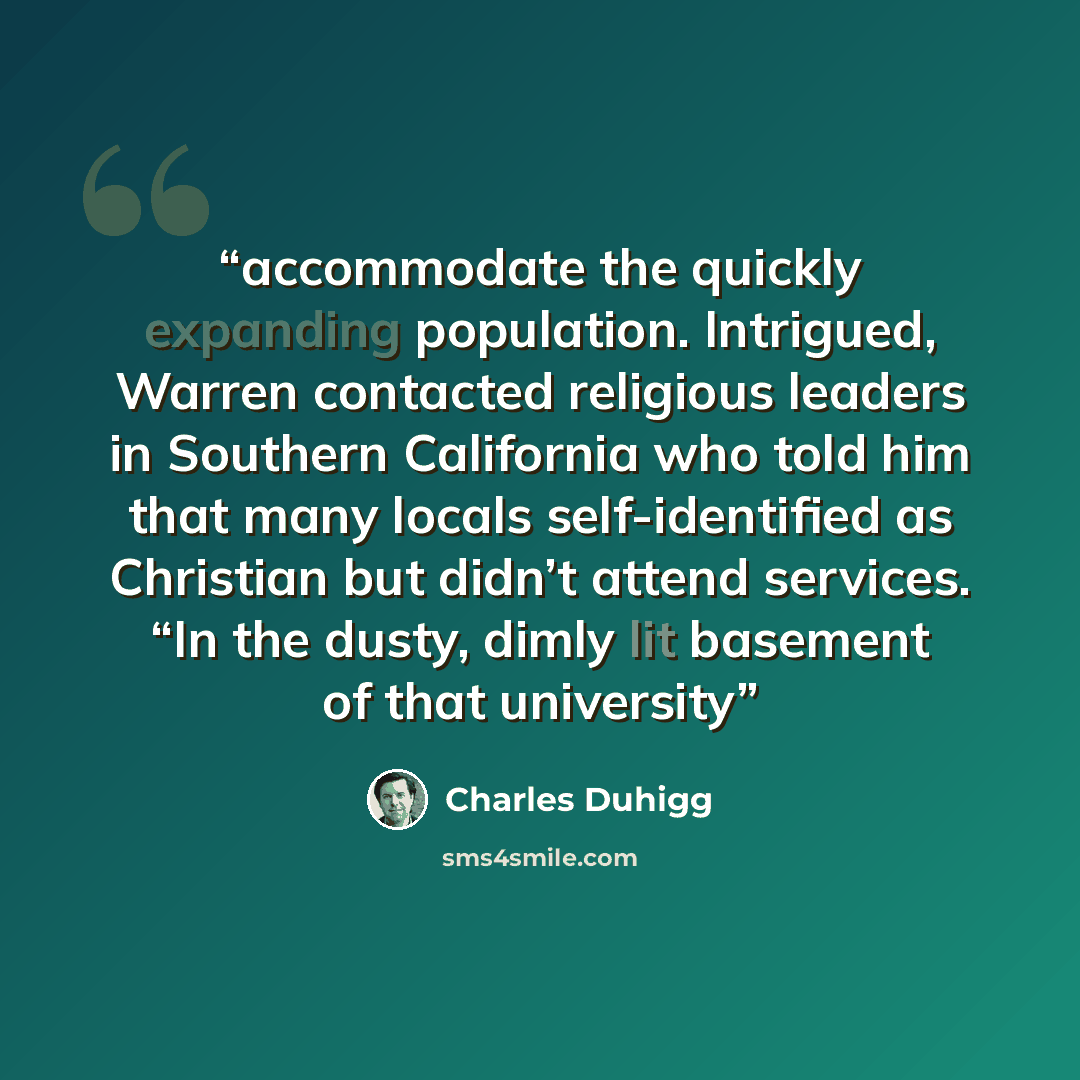 “accommodate the quickly expanding population. Intrigued, Warren contacted religious leaders in Southern California who told him that many locals self-identified as Christian but didn’t attend services. “In the dusty, dimly lit basement of that university” quote by Charles Duhigg