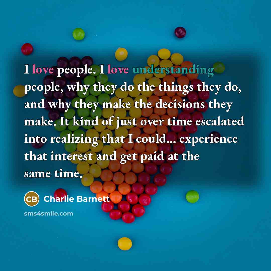 “I love people. I love understanding people, why they do the things they do, and why they make the decisions they make. It kind of just over time escalated into realizing that I could... experience that interest and get paid at the same time.” quote by Charlie Barnett